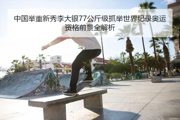 中国举重新秀李大银77公斤级抓举世界纪录奥运资格前景全解析